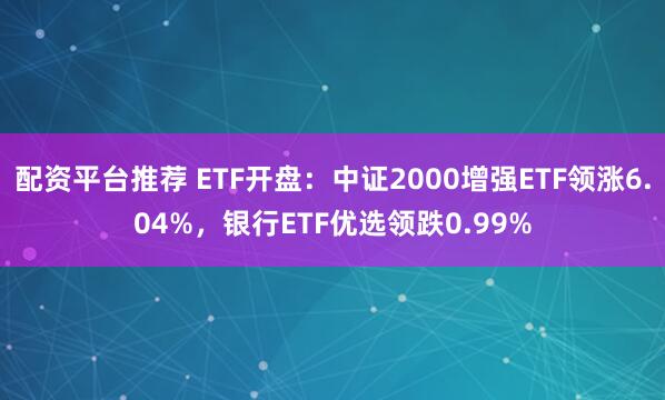 配资平台推荐 ETF开盘：中证2000增强ETF领涨6.04%，银行ETF优选领跌0.99%