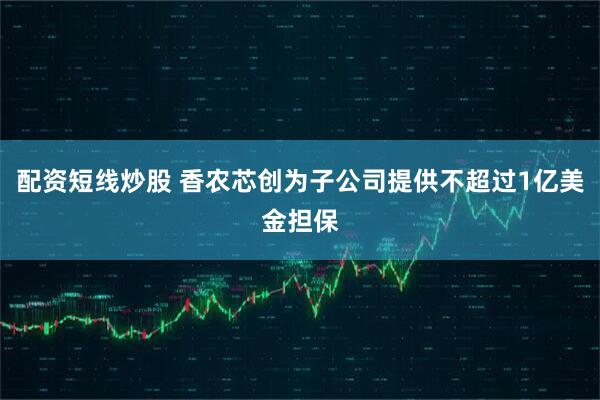 配资短线炒股 香农芯创为子公司提供不超过1亿美金担保