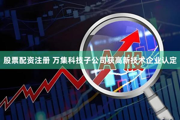 股票配资注册 万集科技子公司获高新技术企业认定