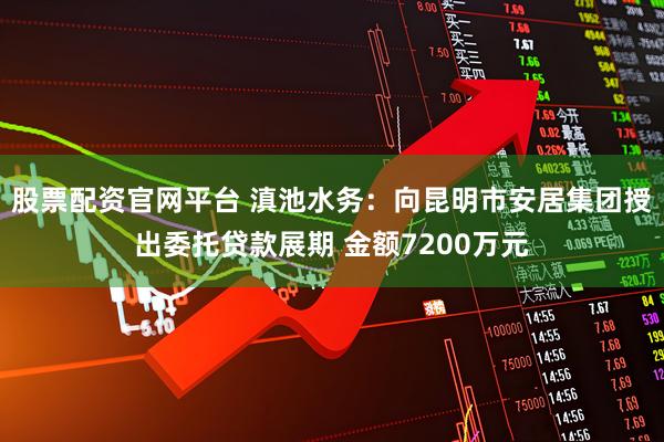 股票配资官网平台 滇池水务：向昆明市安居集团授出委托贷款展期 金额7200万元
