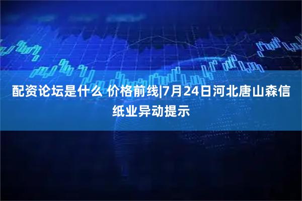 配资论坛是什么 价格前线|7月24日河北唐山森信纸业异动提示