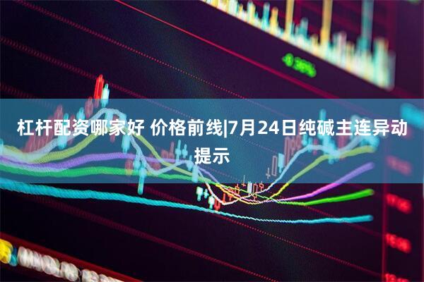 杠杆配资哪家好 价格前线|7月24日纯碱主连异动提示
