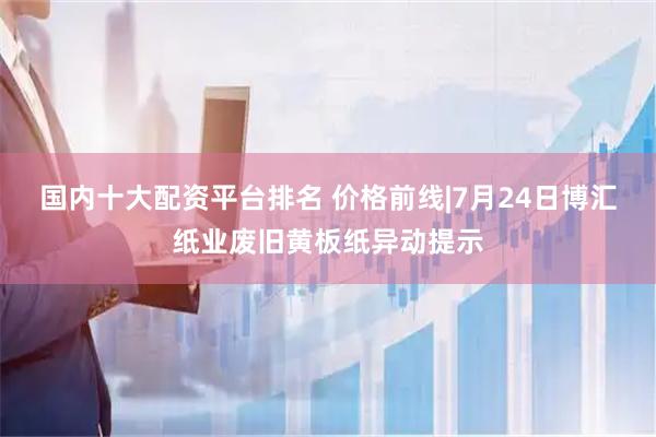 国内十大配资平台排名 价格前线|7月24日博汇纸业废旧黄板纸异动提示