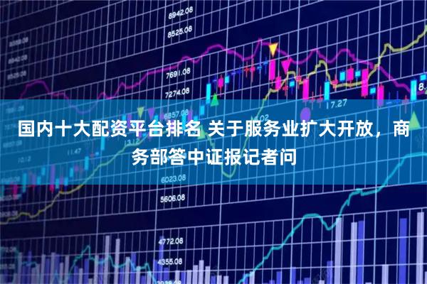 国内十大配资平台排名 关于服务业扩大开放，商务部答中证报记者问