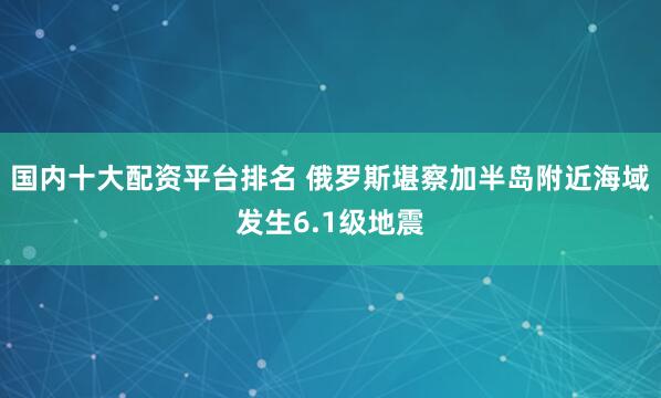 国内十大配资平台排名 俄罗斯堪察加半岛附近海域发生6.1级地震
