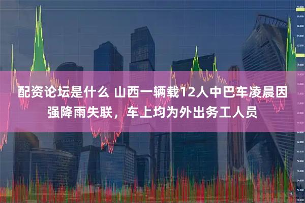 配资论坛是什么 山西一辆载12人中巴车凌晨因强降雨失联，车上均为外出务工人员