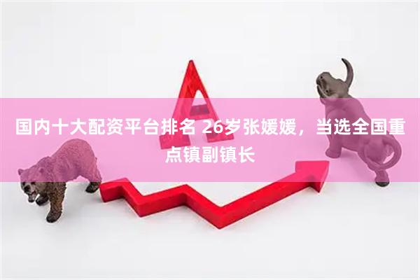国内十大配资平台排名 26岁张媛媛，当选全国重点镇副镇长