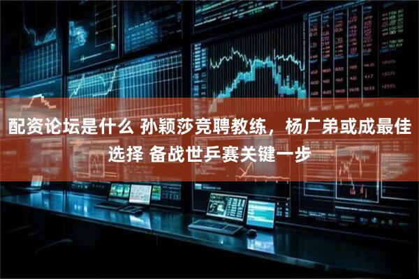 配资论坛是什么 孙颖莎竞聘教练，杨广弟或成最佳选择 备战世乒赛关键一步