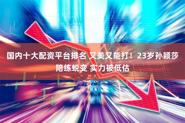 国内十大配资平台排名 又美又能打！23岁孙颖莎陪练蜕变 实力被低估