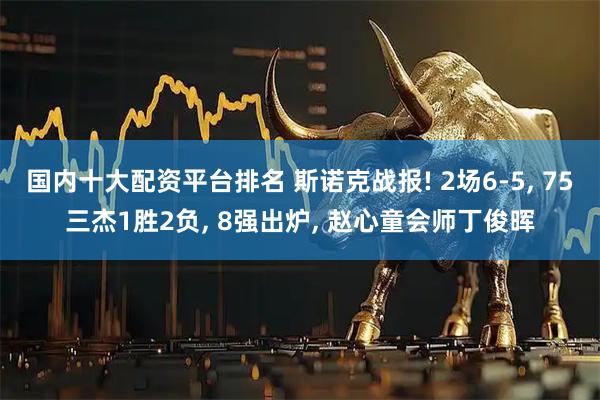 国内十大配资平台排名 斯诺克战报! 2场6-5, 75三杰1胜2负, 8强出炉, 赵心童会师丁俊晖