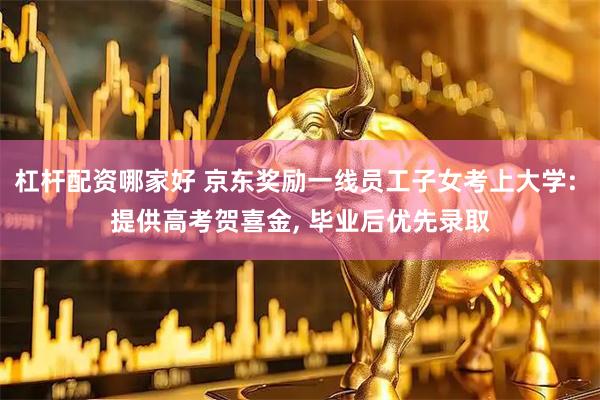 杠杆配资哪家好 京东奖励一线员工子女考上大学: 提供高考贺喜金, 毕业后优先录取