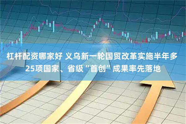 杠杆配资哪家好 义乌新一轮国贸改革实施半年多 25项国家、省级“首创”成果率先落地