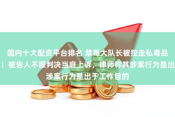 国内十大配资平台排名 禁毒大队长被控走私毒品获刑三年半！被告人不服判决当庭上诉，律师称其涉案行为是出于工作目的