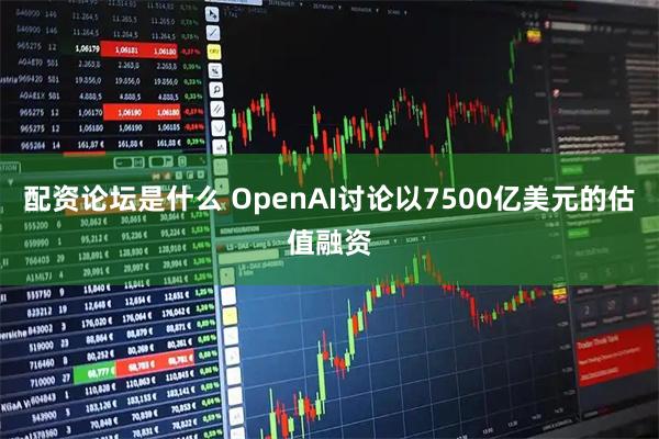 配资论坛是什么 OpenAI讨论以7500亿美元的估值融资